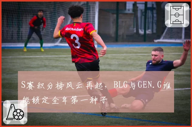 S赛积分榜风云再起,BLG与GEN.G谁能锁定全年第一种子