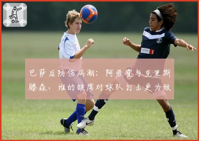 巴萨后防伤病潮：阿劳霍与克里斯滕森，谁的缺席对球队打击更为致命？