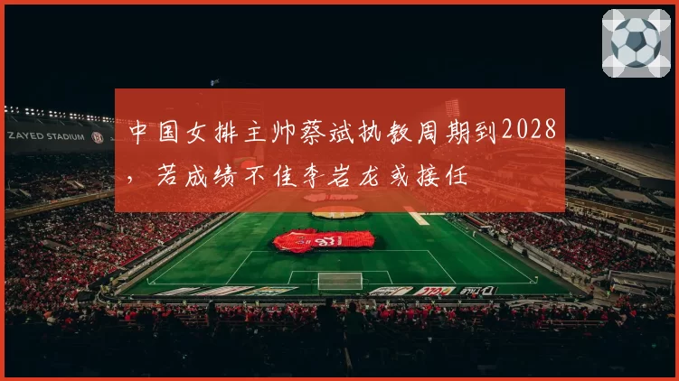 中国女排主帅蔡斌执教周期到2028，若成绩不佳李岩龙或接任