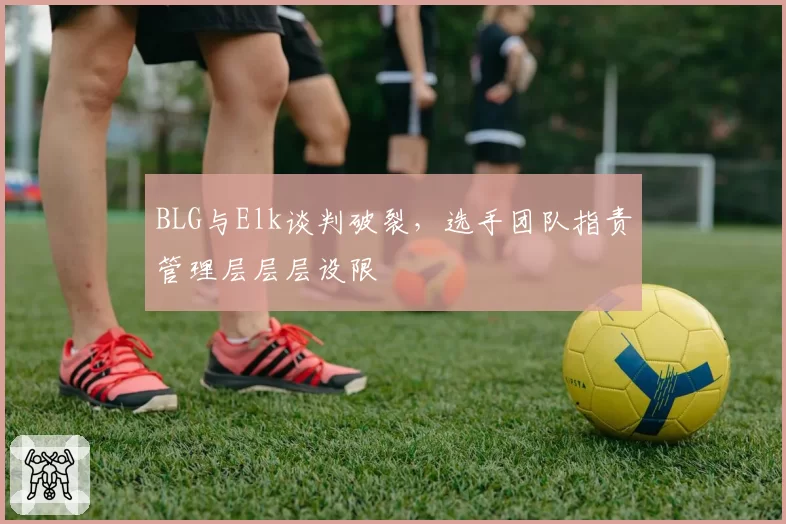 BLG与Elk谈判破裂，选手团队指责管理层层层设限