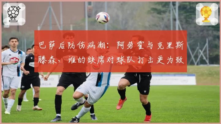 巴萨后防伤病潮：阿劳霍与克里斯滕森，谁的缺席对球队打击更为致命？