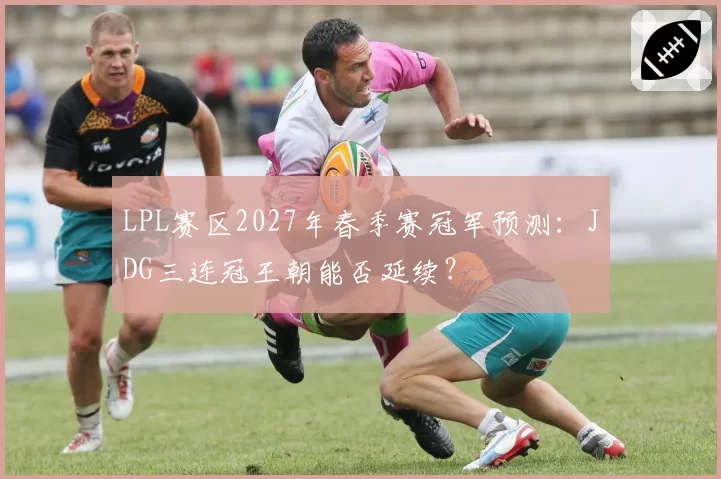 LPL赛区2027年春季赛冠军预测：JDG三连冠王朝能否延续？