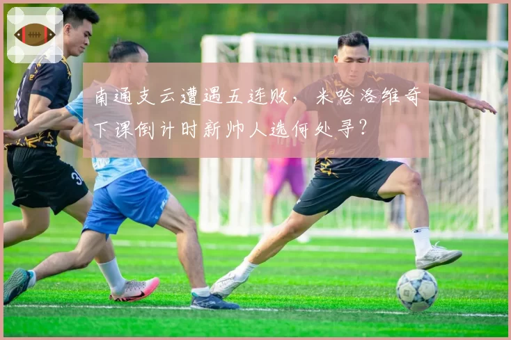 南通支云遭遇五连败，米哈洛维奇下课倒计时新帅人选何处寻？