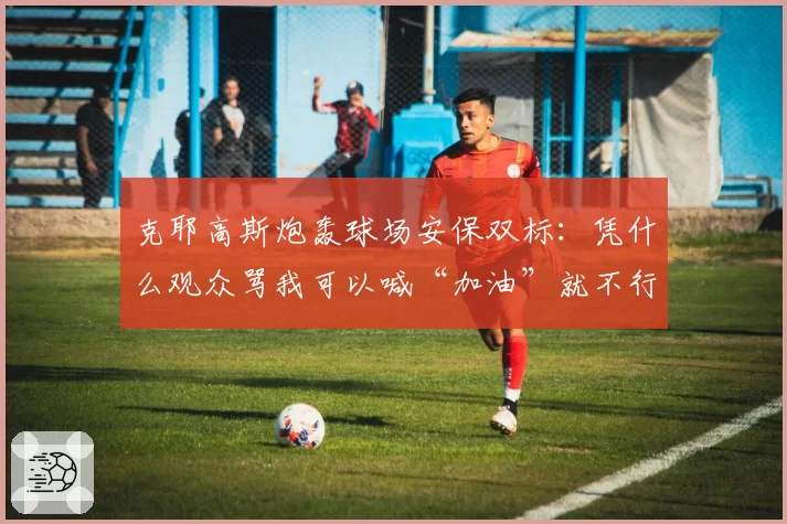 克耶高斯炮轰球场安保双标：凭什么观众骂我可以喊“加油”就不行？