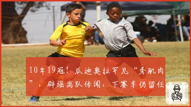 10年19冠！瓜迪奥拉罕见“秀肌肉”，辟谣离队传闻，下赛季仍留任