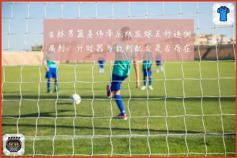 吉林男篮姜伟泽底线发球五秒违例漏判，计时器与裁判配合是否存在漏洞？