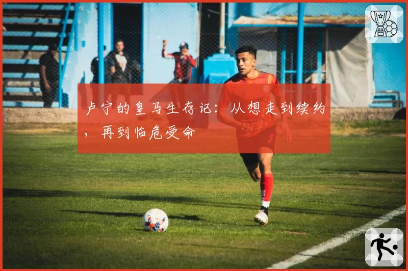 卢宁的皇马生存记：从想走到续约，再到临危受命