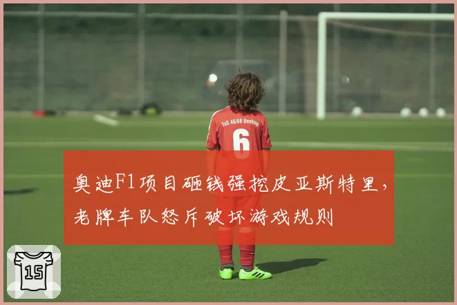 奥迪F1项目砸钱强挖皮亚斯特里，老牌车队怒斥破坏游戏规则