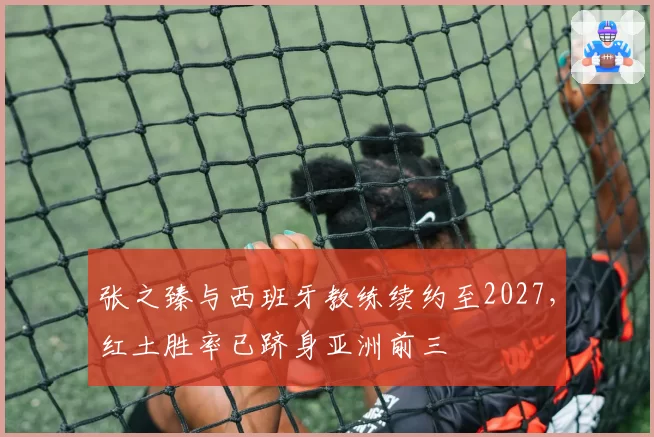 张之臻与西班牙教练续约至2027，红土胜率已跻身亚洲前三