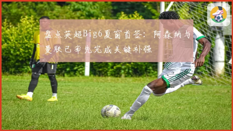 盘点英超Big6夏窗首签：阿森纳与曼联已率先完成关键补强