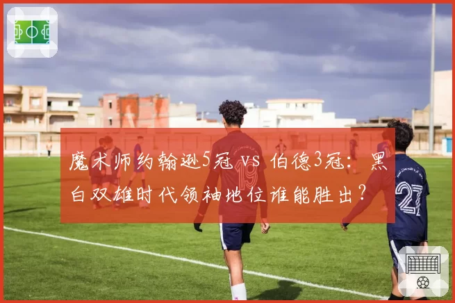 魔术师约翰逊5冠 vs 伯德3冠：黑白双雄时代领袖地位谁能胜出？