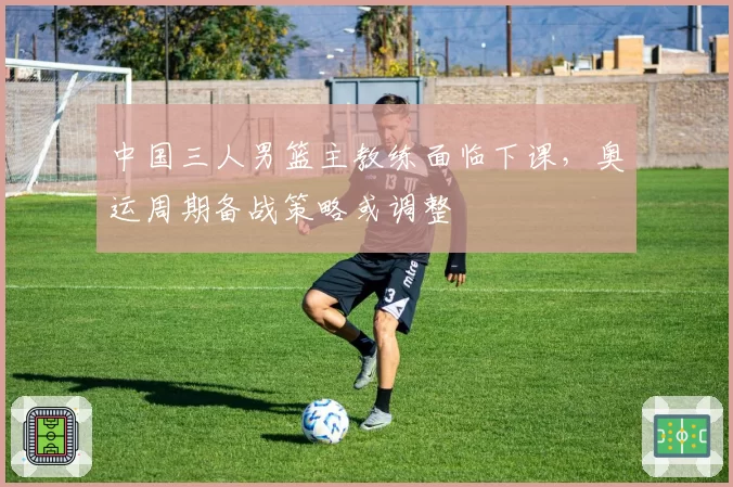 中国三人男篮主教练面临下课，奥运周期备战策略或调整