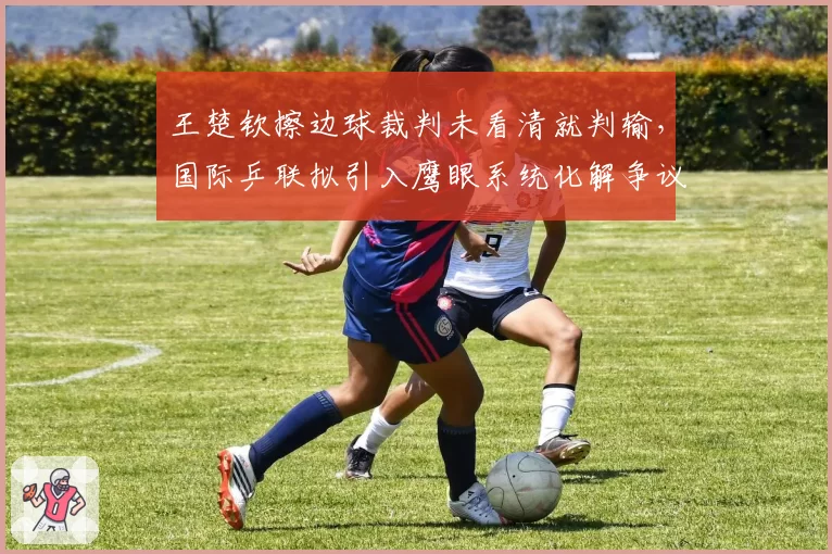 王楚钦擦边球裁判未看清就判输，国际乒联拟引入鹰眼系统化解争议