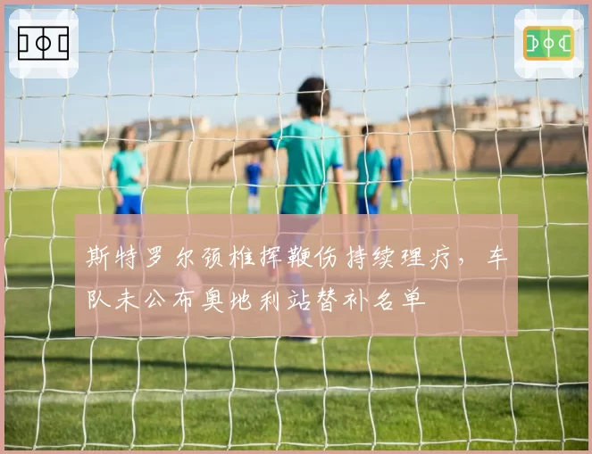 斯特罗尔颈椎挥鞭伤持续理疗，车队未公布奥地利站替补名单