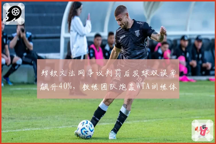 郑钦文法网争议判罚后发球双误率飙升40%，教练团队炮轰WTA训练体系形同虚设