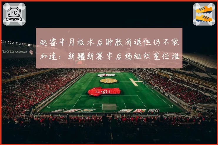 赵睿半月板术后肿胀消退但仍不敢加速，新疆新赛季后场组织重任谁来接棒？