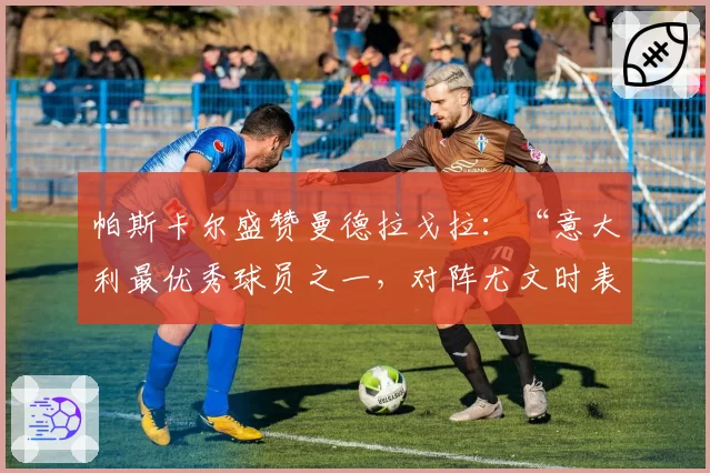 帕斯卡尔盛赞曼德拉戈拉：“意大利最优秀球员之一，对阵尤文时表现出色”