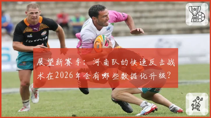 展望新赛季：河南队的快速反击战术在2026年会有哪些数据化升级？