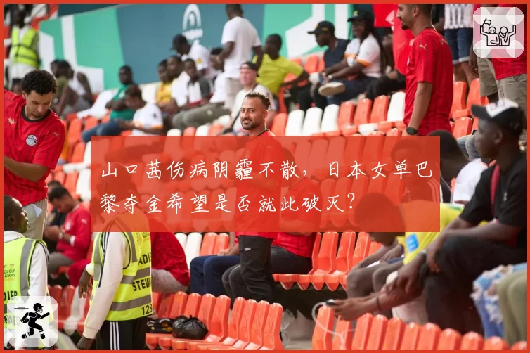 山口茜伤病阴霾不散，日本女单巴黎夺金希望是否就此破灭？