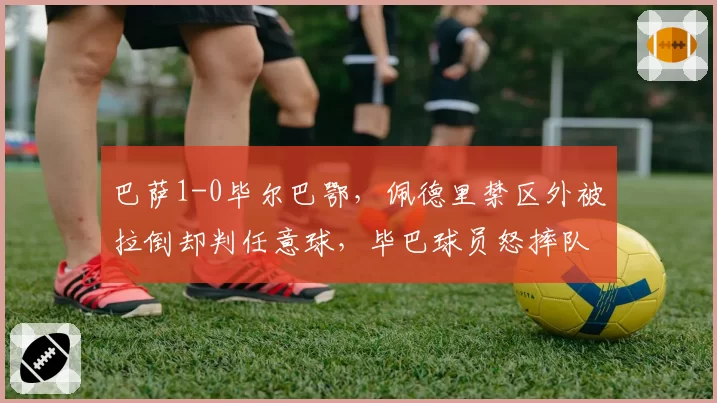 巴萨1-0毕尔巴鄂，佩德里禁区外被拉倒却判任意球，毕巴球员怒摔队长袖标
