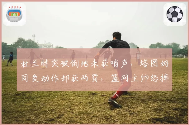 杜兰特突破倒地未获哨声，塔图姆同类动作却获两罚，篮网主帅怒摔战术板
