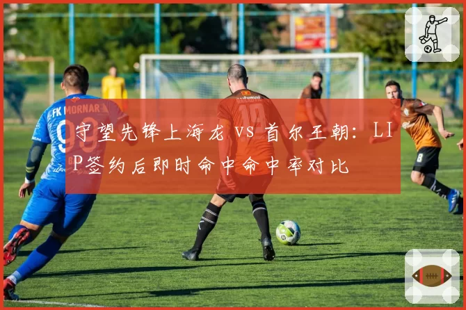 守望先锋上海龙 vs 首尔王朝：LIP签约后即时命中命中率对比