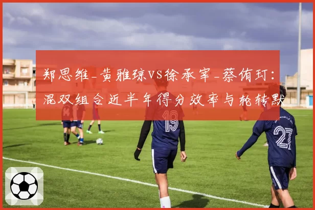 郑思维_黄雅琼vs徐承宰_蔡侑玎：混双组合近半年得分效率与轮转默契度对比