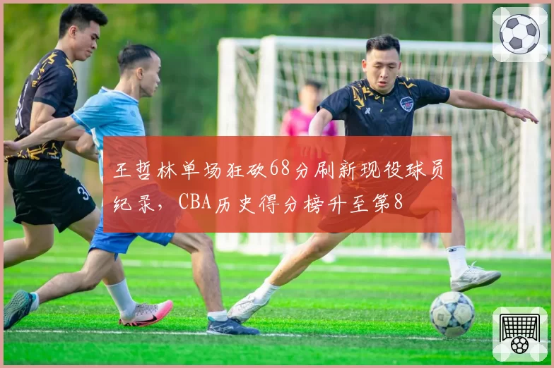 王哲林单场狂砍68分刷新现役球员纪录，CBA历史得分榜升至第8