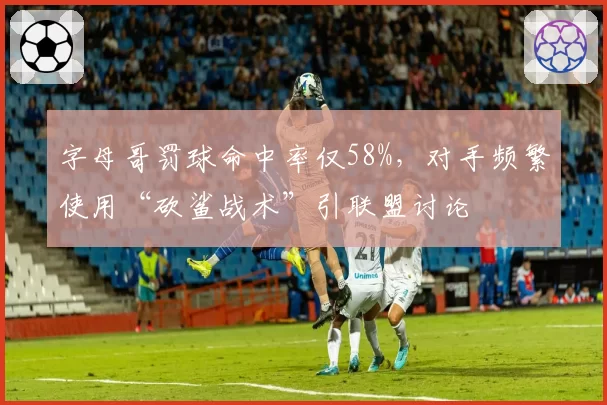 字母哥罚球命中率仅58%，对手频繁使用“砍鲨战术”引联盟讨论