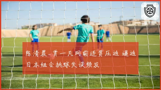 陈清晨_贾一凡网前连贯压迫 逼迫日本组合挑球失误频发