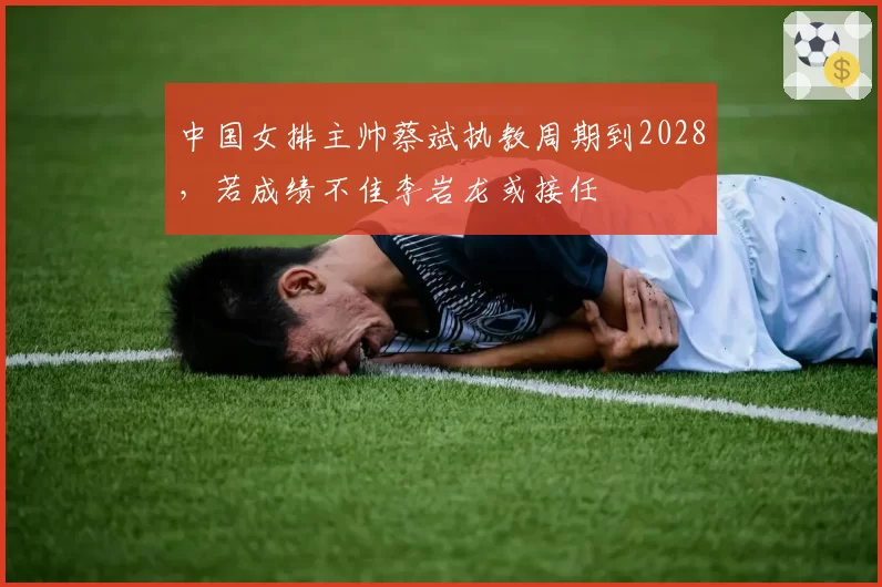 中国女排主帅蔡斌执教周期到2028，若成绩不佳李岩龙或接任