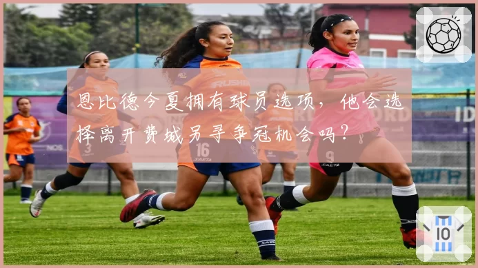 恩比德今夏拥有球员选项,他会选择离开费城另寻争冠机会吗?