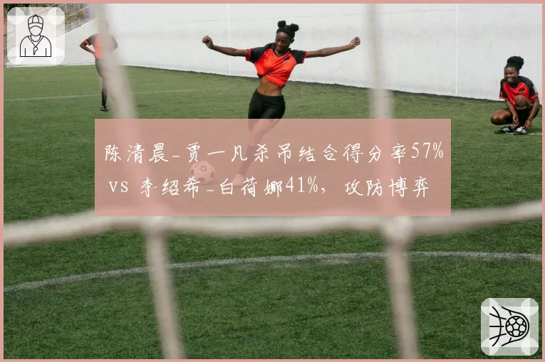 陈清晨_贾一凡杀吊结合得分率57% vs 李绍希_白荷娜41%，攻防博弈有章可循