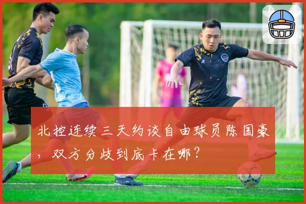 北控连续三天约谈自由球员陈国豪，双方分歧到底卡在哪？