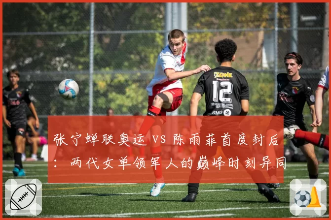 张宁蝉联奥运 vs 陈雨菲首度封后：两代女单领军人的巅峰时刻异同