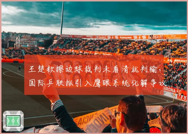 王楚钦擦边球裁判未看清就判输，国际乒联拟引入鹰眼系统化解争议
