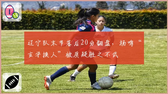 辽宁队末节落后20分翻盘，杨鸣“玄学换人”被质疑胜之不武