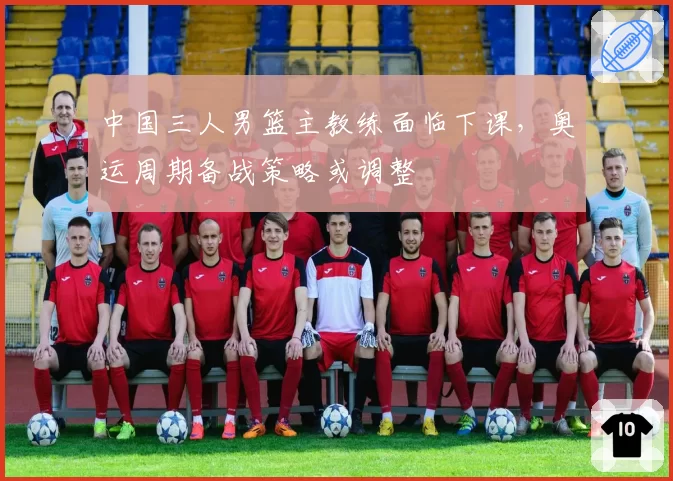 中国三人男篮主教练面临下课，奥运周期备战策略或调整