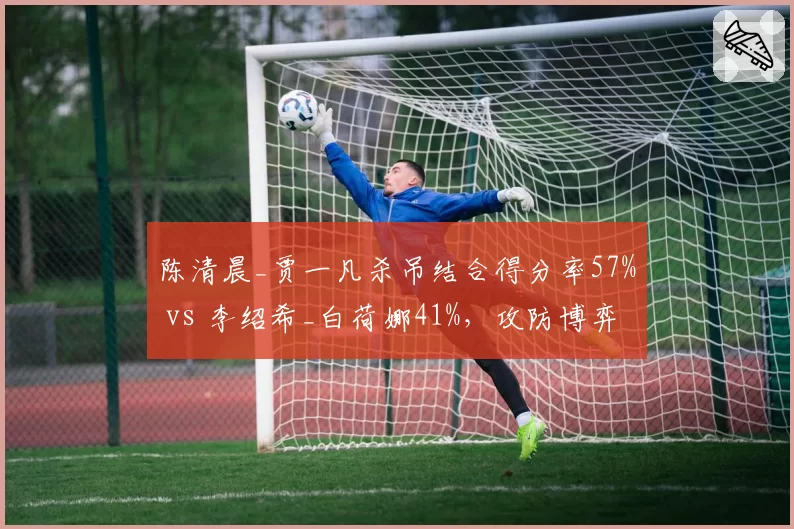 陈清晨_贾一凡杀吊结合得分率57% vs 李绍希_白荷娜41%，攻防博弈有章可循