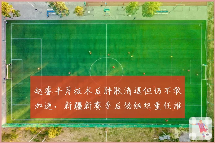 赵睿半月板术后肿胀消退但仍不敢加速，新疆新赛季后场组织重任谁来接棒？