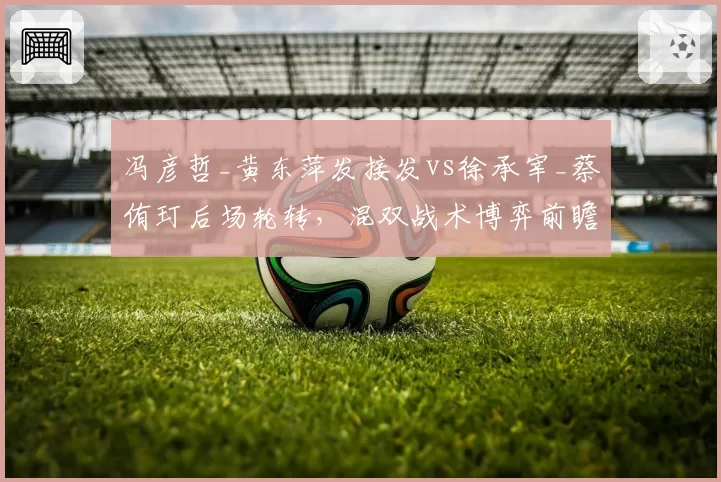 冯彦哲_黄东萍发接发vs徐承宰_蔡侑玎后场轮转，混双战术博弈前瞻