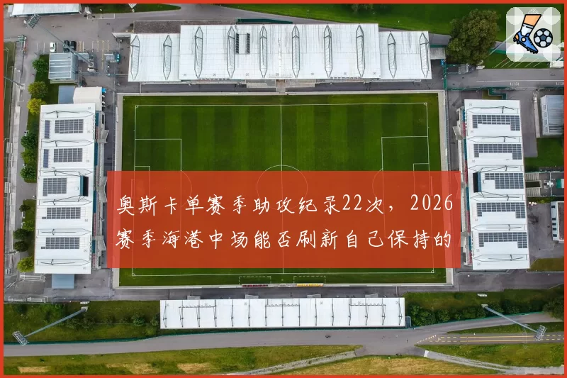 奥斯卡单赛季助攻纪录22次,2026赛季海港中场能否刷新自己保持的顶级助攻数据?