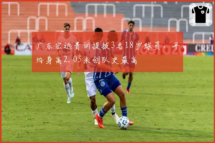 广东宏远青训提拔3名18岁球员，平均身高2.05米创队史最高