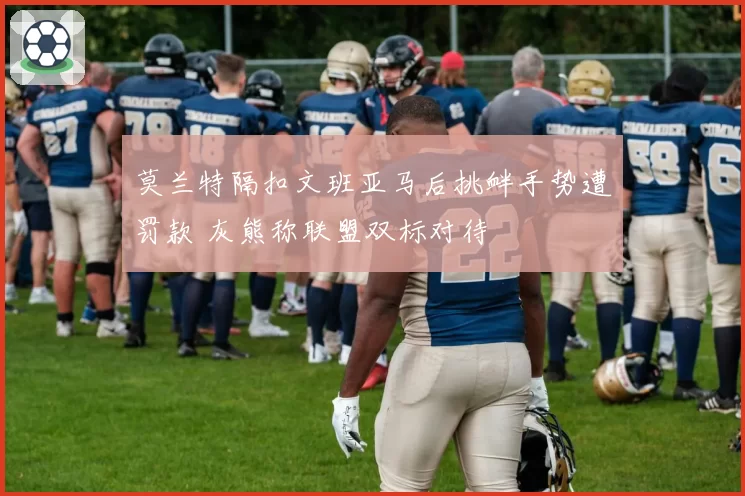 莫兰特隔扣文班亚马后挑衅手势遭罚款 灰熊称联盟双标对待