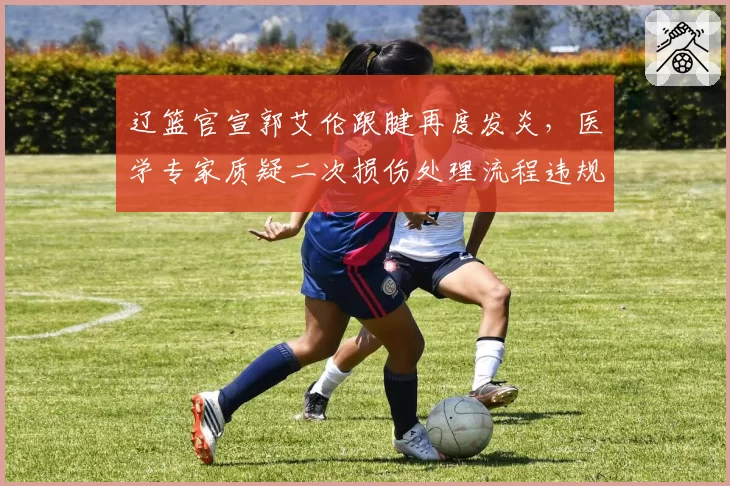 辽篮官宣郭艾伦跟腱再度发炎,医学专家质疑二次损伤处理流程违规__br_