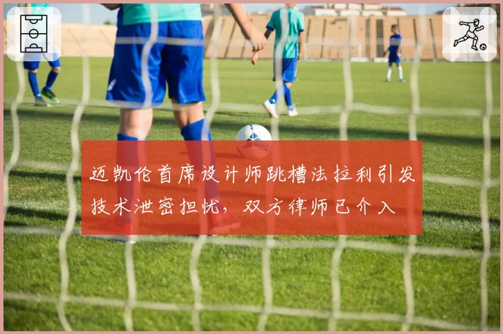 迈凯伦首席设计师跳槽法拉利引发技术泄密担忧，双方律师已介入