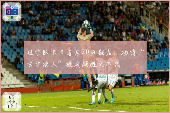 辽宁队末节落后20分翻盘，杨鸣“玄学换人”被质疑胜之不武