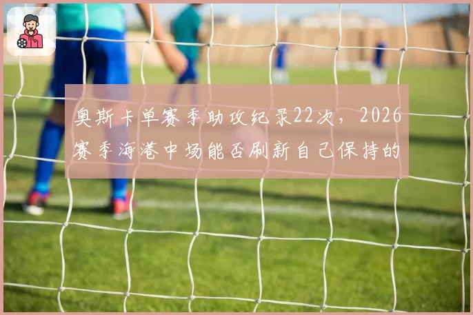 奥斯卡单赛季助攻纪录22次,2026赛季海港中场能否刷新自己保持的顶级助攻数据?