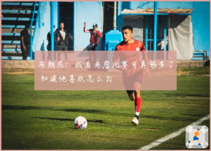 布朗尼：我看老詹比赛可真够多了 知道他喜欢怎么打