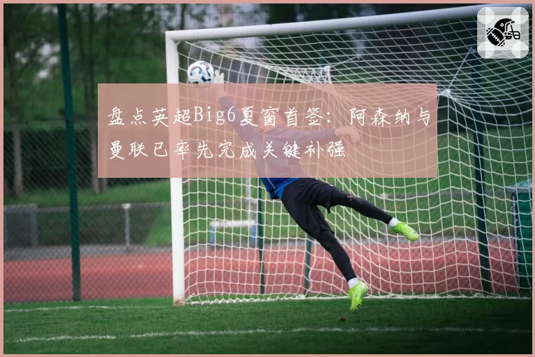 盘点英超Big6夏窗首签：阿森纳与曼联已率先完成关键补强